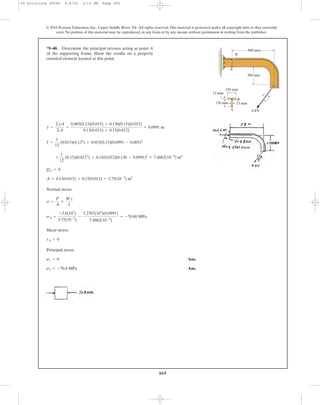 665
© 2010 Pearson Education, Inc., Upper Saddle River, NJ. All rights reserved.This material is protected under all copyright laws as they currently
exist. No portion of this material may be reproduced, in any form or by any means, without permission in writing from the publisher.
Normal stress:
Shear stress:
Principal stress:
Ans.
Ans.s2 = -70.8 MPa
s1 = 0
tA = 0
sA =
-3.6(103
)
3.75(10-3
)
-
5.2767(103
)(0.0991)
7.4862(10-6
)
= -70.80 MPa
s =
P
A
+
M c
I
A = 0.13(0.015) + 0.15(0.012) = 3.75(10-3
) m2
QA = 0
+
1
12
(0.15)(0.0123
) + 0.15(0.012)(0.136 - 0.0991)2
= 7.4862(10-6
) m4
I =
1
12
(0.015)(0.133
) + 0.015(0.13)(0.0991 - 0.065)2
y =
©yA
©A
=
0.065(0.13)(0.015) + 0.136(0.15)(0.012)
0.13(0.015) + 0.15(0.012)
= 0.0991 m
*9–40. Determine the principal stresses acting at point A
of the supporting frame. Show the results on a properly
oriented element located at this point.
800 mm
150 mm
300 mm
15 mm
12 mm
130 mm
A
A 6 kN
3
45
B
B
09 Solutions 46060 6/8/10 3:13 PM Page 665
 