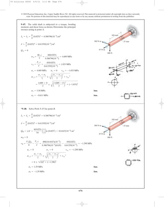 676
© 2010 Pearson Education, Inc., Upper Saddle River, NJ. All rights reserved.This material is protected under all copyright laws as they currently
exist. No portion of this material may be reproduced, in any form or by any means, without permission in writing from the publisher.
Ans.
Ans.s2 = -0.611 MPa
s1 = 5.50 MPa
=
4.889 + 0
2
;
C
a
4.889 - 0
2
b
2
+ (-1.833)2
s1, 2 =
sx + sy
2
;
C
a
sx - sy
2
b
2
+ txy
2
sx = 4.889 MPa sy = 0 txy = -1.833 MPa
tA =
Ty c
J
=
45(0.025)
0.613592(10-6
)
= 1.833 MPa
sA =
Mx c
I
=
60(0.025)
0.306796(10-6
)
= 4.889 MPa
QA = 0
J =
p
2
(0.025)4
= 0.613592(10-6
) m4
Ix = Iy =
p
4
(0.025)4
= 0.306796(10-6
) m4
9–47. The solid shaft is subjected to a torque, bending
moment, and shear force as shown. Determine the principal
stresses acting at point A.
450 mm
300 Nиm
45 Nиm
800 N
A
B
25 mm
Ans.
Ans.s2 = -1.29 MPa
s1 = 1.29 MPa
= 0 ; 2(0)2
+ (-1.290)2
s1, 2 =
sx + sy
2
;
C
a
sx - sy
2
b
2
+ txy
2
sx = 0 sy = 0 txy = -1.290 MPa
tB =
VzQB
It
-
Ty c
J
=
800(10.4167)(10-6
)
0.306796(10-6
)(0.05)
-
45(0.025)
0.61359(10-6
)
= -1.290 MPa
sB = 0
QB = yA¿ =
4(0.025)
3p
a
1
2
bp (0.0252
) = 10.4167(10-6
) m3
J =
p
2
(0.025)4
= 0.613592(10-6
) m4
Ix = Iy =
p
4
(0.025)4
= 0.306796(10-6
) m4
*9–48. Solve Prob. 9–47 for point B.
450 mm
300 Nиm
45 Nиm
800 N
A
B
25 mm
09 Solutions 46060 6/8/10 3:13 PM Page 676
 
