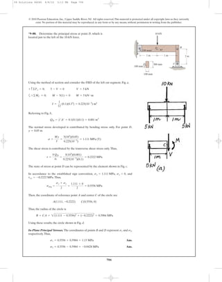706
© 2010 Pearson Education, Inc., Upper Saddle River, NJ. All rights reserved.This material is protected under all copyright laws as they currently
exist. No portion of this material may be reproduced, in any form or by any means, without permission in writing from the publisher.
Using the method of section and consider the FBD of the left cut segment, Fig. a,
a
Referring to Fig. b,
The normal stress developed is contributed by bending stress only. For point D,
The shear stress is contributed by the transverse shear stress only.Thus,
The state of stress at point D can be represented by the element shown in Fig. c.
In accordance to the established sign convention, , , and
.Thus,
Then, the coordinate of reference point A and center C of the circle are
Thus, the radius of the circle is
Using these results, the circle shown in Fig. d.
In-Plane Principal Stresses. The coordinates of points B and D represent and ,
respectively.Thus,
Ans.
Ans.s2 = 0.5556 - 0.5984 = -0.0428 MPa
s1 = 0.5556 + 0.5984 = 1.15 MPa
s2s1
R = CA = 2(1.111 - 0.5556)2
+ (-0.2222)2
= 0.5984 MPa
A(1.111, -0.2222) C(0.5556, 0)
savg =
sx + sy
2
=
1.111 + 0
2
= 0.5556 MPa
txy = -0.2222 MPa
sy = 0sx = 1.111 MPa
t =
VQD
It
=
5(103
)(0.001)
0.225(10-3
)(0.1)
= 0.2222 MPa
s =
My
I
=
5(103
)(0.05)
0.225(10-3
)
= 1.111 MPa (T)
y = 0.05 m
QD = y¿A¿ = 0.1(0.1)(0.1) = 0.001 m3
I =
1
12
(0.1)(0.33
) = 0.225(10-3
) m4
+©MC = 0; M - 5(1) = 0 M = 5 kN # m
+ c ©Fy = 0; 5 - V = 0 V = 5 kN
*9–80. Determine the principal stress at point D, which is
located just to the left of the 10-kN force.
2 m1 m 1 m
B
C
100 mm
300 mm
A
D
D
100 mm
100 mm 30Њ
10 kN
09 Solutions 46060 6/8/10 3:13 PM Page 706
 