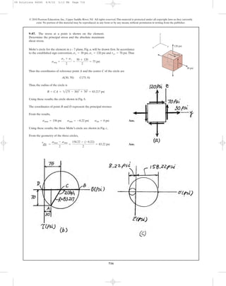 9–87. The stress at a point is shown on the element.
Determine the principal stress and the absolute maximum
shear stress.
716
© 2010 Pearson Education, Inc., Upper Saddle River, NJ. All rights reserved.This material is protected under all copyright laws as they currently
exist. No portion of this material may be reproduced, in any form or by any means, without permission in writing from the publisher.
30 psi
70 psi
z
yx 120 psi
Mohr’s circle for the element in y - 7 plane, Fig. a, will be drawn first. In accordance
to the established sign convention, , and .Thus
Thus the coordinates of reference point A and the center C of the circle are
Thus, the radius of the circle is
Using these results, the circle shown in Fig. b.
The coordinates of point B and D represent the principal stresses
From the results,
Ans.
Using these results, the three Mohr’s circle are shown in Fig. c,
From the geometry of the three circles,
Ans.
tabs
max =
smax - smin
2
=
158.22 - (-8.22)
2
= 83.22 psi
smax = 158 psi smin = -8.22 psi sint = 0 psi
R = CA = 2(75 - 30)2
+ 702
= 83.217 psi
A(30, 70) C(75, 0)
savg =
sy + sz
2
=
30 + 120
2
= 75 psi
tyz = 70 psisz = 120 psisy = 30 psi
09 Solutions 46060 6/8/10 3:13 PM Page 716
 