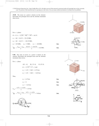 For x – y plane:
Ans.
Ans.
tabs
max =
smax - smin
2
=
221.55 - (-101.55)
2
= 162 MPa
s1 = 222 MPa s2 = 0 MPa s3 = -102 MPa
s2 = 60 - 161.55 = -101.55 MPa
s1 = 60 + 161.55 = 221.55 MPa
R = CA = 2(120 - 60)2
+ 1502
= 161.55
•9–89. The stress at a point is shown on the element.
Determine the principal stress and the absolute maximum
shear stress.
718
© 2010 Pearson Education, Inc., Upper Saddle River, NJ. All rights reserved.This material is protected under all copyright laws as they currently
exist. No portion of this material may be reproduced, in any form or by any means, without permission in writing from the publisher.
z
yx
120 MPa
150 MPa
For y - z plane:
Thus,
Ans.
Ans.
Ans.
Ans.
tabs
max =
smax - smin
2
=
6.73 - (-4.23)
2
= 5.48 ksi
savg =
6.73 + (-4.23)
2
= 1.25 ksi
s3 = -4.23 ksi
s2 = 0
s1 = 6.73 ksi
s2 = 1.25 - 5.483 = -4.233 ksi
s1 = 1.25 + 5.483 = 6.733 ksi
R = 23.752
+ 42
= 5.483
A(5, -4) B(-2.5, 4) C(1.25, 0)
9–90. The state of stress at a point is shown on the
element. Determine the principal stress and the absolute
maximum shear stress.
2.5 ksi
z
yx
4 ksi
5 ksi
09 Solutions 46060 6/8/10 3:13 PM Page 718
 