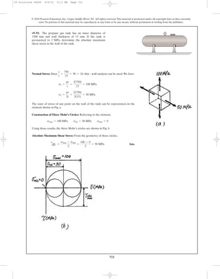 721
© 2010 Pearson Education, Inc., Upper Saddle River, NJ. All rights reserved.This material is protected under all copyright laws as they currently
exist. No portion of this material may be reproduced, in any form or by any means, without permission in writing from the publisher.
Normal Stress: Since , thin - wall analysis can be used.We have
The state of stress of any point on the wall of the tank can be represented on the
element shown in Fig. a
Construction of Three Mohr’s Circles: Referring to the element,
Using these results, the three Mohr’s circles are shown in Fig. b.
Absolute Maximum Shear Stress: From the geometry of three circles,
Ans.
tabs
max =
smax - smin
2
=
100 - 0
2
= 50 MPa
smax = 100 MPa sint = 50 MPa smin = 0
s2 =
pr
2t
=
2(750)
2(15)
= 50 MPa
s1 =
pr
t
=
2(750)
15
= 100 MPa
r
t
=
750
15
= 50 7 10
•9–93. The propane gas tank has an inner diameter of
1500 mm and wall thickness of 15 mm. If the tank is
pressurized to 2 MPa, determine the absolute maximum
shear stress in the wall of the tank.
09 Solutions 46060 6/8/10 3:13 PM Page 721
 