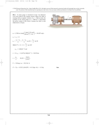 Ans.P = Tv = 0.332.5 (184.307) = 61.3 kips # ft>s = 111 hp
T = 3.99 kip # in = 332.5 lb # ft
t =
Tc
J
; 20.323 =
T(0.5)
p
2 (0.5)4
;
t = G gxy = 11(103
)(1.848)(10-3
) = 20.323 ksi
gxy = 1.848(10-3
) rad
800(10-6
) = 0 + 0 +
gxy
2
sin 120°
ex¿ =
ex + ey
2
+
ex - ey
2
cos 2u +
gxy
2
sin 2u
ex = ey = 0
v = (1760 rev>min)a
1 min
60 sec
b a
2p rad
1 rev
b = 184.307 rad>s
10–3. A strain gauge is mounted on the 1-in.-diameter
A-36 steel shaft in the manner shown. When the shaft is
rotating with an angular velocity of , the
reading on the strain gauge is Determine
the power output of the motor. Assume the shaft is only
subjected to a torque.
P = 800110-6
2.
v = 1760 rev>min
740
© 2010 Pearson Education, Inc., Upper Saddle River, NJ. All rights reserved.This material is protected under all copyright laws as they currently
exist. No portion of this material may be reproduced, in any form or by any means, without permission in writing from the publisher.
60Њ
10 Solutions 46060 6/8/10 3:15 PM Page 740
 