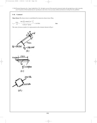 Shear Stress: The shear stress is contributed by transverse shear stress.Thus,
Ans.
The state of stress at point A is represented on the element shown in Fig. d.
tA =
VQA
It
=
398.24c0.140625A10-3
B d
6.25A10-6
B(0.6)
= 14.9 kPa
8–30. Continued
552
© 2010 Pearson Education, Inc., Upper Saddle River, NJ. All rights reserved.This material is protected under all copyright laws as they currently
exist. No portion of this material may be reproduced, in any form or by any means, without permission in writing from the publisher.
08 Solutions 46060 5/28/10 8:34 AM Page 552
 