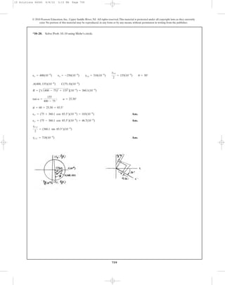 759
© 2010 Pearson Education, Inc., Upper Saddle River, NJ. All rights reserved.This material is protected under all copyright laws as they currently
exist. No portion of this material may be reproduced, in any form or by any means, without permission in writing from the publisher.
Ans.
Ans.
Ans.gx¿y¿ = 718(10-6
)
gx¿y¿
2
= (360.1 sin 85.5°)(10-6
)
ey¿ = (75 - 360.1 cos 85.5°)(10-6
) = 46.7(10-6
)
ex¿ = (75 + 360.1 cos 85.5°)(10-6
) = 103(10-6
)
f = 60 + 25.50 = 85.5°
tan a =
155
400 - 75
; a = 25.50°
R = [2(400 - 75)2
+ 1552
](10-6
) = 360.1(10-6
)
A(400, 155)(10-6
) C(75, 0)(10-6
)
ex = 400(10-6
) ey = -250(10-6
) gxy = 310(10-6
)
gxy
2
= 155(10-6
) u = 30°
*10–20. Solve Prob. 10–10 using Mohr’s circle.
10 Solutions 46060 6/8/10 3:15 PM Page 759
 