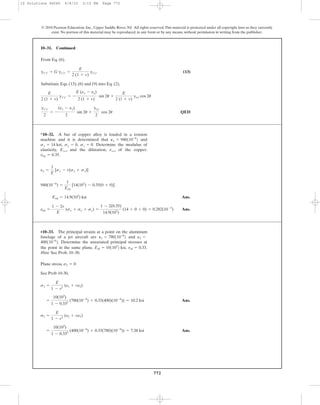 772
© 2010 Pearson Education, Inc., Upper Saddle River, NJ. All rights reserved.This material is protected under all copyright laws as they currently
exist. No portion of this material may be reproduced, in any form or by any means, without permission in writing from the publisher.
From Eq. (6).
(13)
Substitute Eqs. (13), (6) and (9) into Eq. (2),
QED
gx¿y¿
2
= -
(ex - ey)
2
sin 2u +
gxy
2
cos 2u
E
2 (1 + v)
gx¿y¿ = -
E (ex - ey)
2 (1 + v)
sin 2u +
E
2 (1 + v)
gxy cos 2u
gx¿y¿ = G gx¿y¿ =
E
2 (1 + v)
gx¿y¿
10–31. Continued
Ans.
Ans.ecu =
1 - 2v
E
(sx + sy + sz) =
1 - 2(0.35)
14.9(103
)
(14 + 0 + 0) = 0.282(10-3
)
Ecu = 14.9(103
) ksi
940(10-6
) =
1
Ecu
[14(103
) - 0.35(0 + 0)]
ex =
1
E
[sx - v(sy + sz)]
*10–32. A bar of copper alloy is loaded in a tension
machine and it is determined that and
Determine the modulus of
elasticity, and the dilatation, of the copper.
ncu = 0.35.
ecu,Ecu,
sz = 0.sy = 0,sx = 14 ksi,
Px = 940110-6
2
Plane stress,
See Prob 10-30,
Ans.
Ans.=
10(103
)
1 - 0.332
(400(10-6
) + 0.33(780)(10-6
)) = 7.38 ksi
s2 =
E
1 - v2
(e2 + ve1)
=
10(103
)
1 - 0.332
(780(10-6
) + 0.33(400)(10-6
)) = 10.2 ksi
s1 =
E
1 - v2
(e1 + ve2)
s3 = 0
•10–33. The principal strains at a point on the aluminum
fuselage of a jet aircraft are and
Determine the associated principal stresses at
the point in the same plane.
Hint: See Prob. 10–30.
nal = 0.33.Eal = 101103
2 ksi,
400110-6
2.
P2 =P1 = 780110-6
2
10 Solutions 46060 6/8/10 3:15 PM Page 772
 