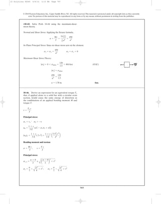 797
© 2010 Pearson Education, Inc., Upper Saddle River, NJ. All rights reserved.This material is protected under all copyright laws as they currently
exist. No portion of this material may be reproduced, in any form or by any means, without permission in writing from the publisher.
Normal and Shear Stress: Applying the flexure formula,
In-Plane Principal Stress: Since no shear stress acts on the element.
Maximum Shear Stress Theory:
(O.K!)
Ans.a = 1.78 in.
450
a3
=
120
1.5
|s1| = sallow
|s2| = 0 6 sallow =
120
1.5
= 80.0 ksi
s1 = sx =
450
a3
s2 = sx = 0
s =
Mc
I
=
75 Aa
2 B
1
12 a4
=
450
a3
•10–65. Solve Prob. 10–64 using the maximum-shear-
stress theory.
10–66. Derive an expression for an equivalent torque
that, if applied alone to a solid bar with a circular cross
section, would cause the same energy of distortion as
the combination of an applied bending moment M and
torque T.
Te
Principal stress:
Bending moment and torsion:
Principal stress:
s1 =
s
2
+
A
s2
4
+ t2
; s2 =
s
2
-
A
s2
4
+ t2
s1, 2 =
s + 0
2
;
A
a
s - 0
2
b
2
+ t2
s =
M c
I
; t =
T c
J
(ud)1 =
1 + v
3 E
( 3 t2
) =
1 + v
3 E
a
3 Tx
2
c2
J2
b
ud =
1 + v
3 E
(s2
1 - s1 s2 + s2
2)
s1 = tx ¿ s2 = -t
t =
Te c
J
10 Solutions 46060 6/8/10 3:15 PM Page 797
 
