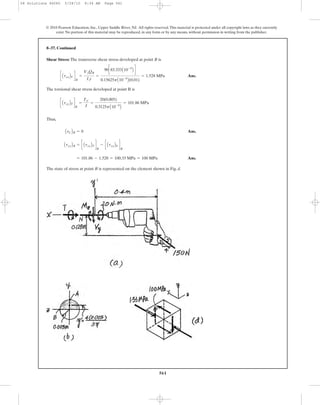 561
© 2010 Pearson Education, Inc., Upper Saddle River, NJ. All rights reserved.This material is protected under all copyright laws as they currently
exist. No portion of this material may be reproduced, in any form or by any means, without permission in writing from the publisher.
Shear Stress: The transverse shear stress developed at point B is
Ans.
The torsional shear stress developed at point B is
Thus,
Ans.
Ans.
The state of stress at point B is represented on the element shown in Fig. d.
= 101.86 - 1.528 = 100.33 MPa = 100 MPa
AtxyBB = c AtxyBT d
B
- c AtxyBV d
B
AtCBB = 0
c AtxyBT d
B
=
TC
J
=
20(0.005)
0.3125pA10-9
B
= 101.86 MPa
c AtxyBV d
B
=
VyQB
Izt
=
90c83.333A10-9
B d
0.15625pA10-9
B(0.01)
= 1.528 MPa
8–37. Continued
08 Solutions 46060 5/28/10 8:34 AM Page 561
 