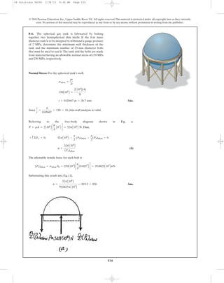 534
© 2010 Pearson Education, Inc., Upper Saddle River, NJ. All rights reserved.This material is protected under all copyright laws as they currently
exist. No portion of this material may be reproduced, in any form or by any means, without permission in writing from the publisher.
Normal Stress: For the spherical tank’s wall,
Ans.
Since , thin-wall analysis is valid.
Referring to the free-body diagram shown in Fig. a,
.Thus,
(1)
The allowable tensile force for each bolt is
Substituting this result into Eq. (1),
Ans.n =
32pA106
B
39.0625pA103
B
= 819.2 = 820
(Pb)allow = sallowAb = 250A106
B c
p
4
A0.0252
B d = 39.0625A103
BpN
n =
32pA106
B
(Pb)allow
+ c ©Fy = 0; 32pA106
B -
n
2
(Pb)allow -
n
2
(Pb)allow = 0
P = pA = 2A106
B c
p
4
A82
B d = 32pA106
B N
r
t
=
4
0.02667
= 150 7 10
t = 0.02667 m = 26.7 mm
150A106
B =
2A106
B(4)
2t
sallow =
pr
2t
8–6. The spherical gas tank is fabricated by bolting
together two hemispherical thin shells. If the 8-m inner
diameter tank is to be designed to withstand a gauge pressure
of 2 MPa, determine the minimum wall thickness of the
tank and the minimum number of 25-mm diameter bolts
that must be used to seal it.The tank and the bolts are made
from material having an allowable normal stress of 150 MPa
and 250 MPa, respectively.
08 Solutions 46060 5/28/10 8:34 AM Page 534
 