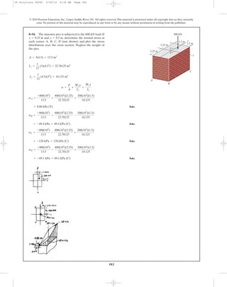 582
© 2010 Pearson Education, Inc., Upper Saddle River, NJ. All rights reserved.This material is protected under all copyright laws as they currently
exist. No portion of this material may be reproduced, in any form or by any means, without permission in writing from the publisher.
Ans.
Ans.
Ans.
Ans.= -69.1 kPa = 69.1 kPa (C)
sD =
-800(103
)
13.5
-
400(103
)(2.25)
22.78125
+
200(103
)(1.5)
10.125
= -128 kPa = 128 kPa (C)
sC =
-800(103
)
13.5
-
400(103
)(2.25)
22.78125
+
200(103
)(1.5)
10.125
= -49.4 kPa = 49.4 kPa (C)
sB =
-800(103
)
13.5
+
400(103
)(2.25)
22.78125
-
200(103
)(1.5)
10.125
= 9.88 kPa (T)
sA =
-800(103
)
13.5
+
400(103
)(2.25)
22.78125
+
200(103
)(1.5)
10.125
s =
P
A
+
Mxy
Ix
+
Myx
Iy
Iy =
1
12
(4.5)(33
) = 10.125 m4
Ix =
1
12
(3)(4.53
) = 22.78125 m4
A = 3(4.5) = 13.5 m2
8–54. The masonry pier is subjected to the 800-kN load. If
and determine the normal stress at
each corner A, B, C, D (not shown) and plot the stress
distribution over the cross section. Neglect the weight of
the pier.
y = 0.5 m,x = 0.25 m
2.25 m
2.25 m
1.5 m
1.5 m
A
B
C
y
x
x
y
800 kN
08 Solutions 46060 5/28/10 8:34 AM Page 582
 