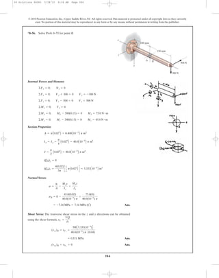 584
© 2010 Pearson Education, Inc., Upper Saddle River, NJ. All rights reserved.This material is protected under all copyright laws as they currently
exist. No portion of this material may be reproduced, in any form or by any means, without permission in writing from the publisher.
Internal Forces and Moment:
Section Properties:
Normal Strees:
Ans.
Shear Stress: The tranverse shear stress in the z and y directions can be obtained
using the shear formula, .
Ans.
Ans.(txy)B = tVy
= 0
= 0.531 MPa
(txz)B = tVz
=
500C5.333(10-6
)D
40.0(10-9
) p (0.04)
tV =
VQ
It
= -7.16 MPa = 7.16 MPa (C)
sB = 0 -
45.0(0.02)
40.0(10-9
) p
+
75.0(0)
40.0(10-9
) p
s =
N
A
-
Mzy
Iz
+
Myz
Iy
(QB)z =
4(0.02)
3p
c
1
2
pA0.022
B d = 5.333A10-6
B m3
(QB)y = 0
J =
p
2
A0.024
B = 80.0A10-9
B p m4
Ix = Iy =
p
4
A0.024
B = 40.0A10-9
B p m4
A = pA0.022
B = 0.400A10-3
B p m2
©Mz = 0; Mz - 300(0.15) = 0 Mz = 45.0 N # m
©My = 0; My - 500(0.15) = 0 My = 75.0 N # m
©Mx = 0; Tx = 0
©Fz = 0; Vz - 500 = 0 Vz = 500 N
©Fy = 0; Vy + 300 = 0 Vy = -300 N
©Fx = 0; Nx = 0
*8–56. Solve Prob. 8–55 for point B.
100 mm
150 mm
y
x
z
BA
300 N
500 N
08 Solutions 46060 5/28/10 8:34 AM Page 584
 