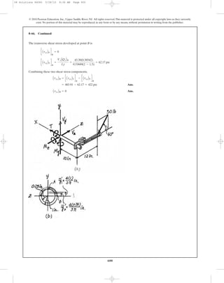 The transverse shear stress developed at point B is
Combining these two shear stress components,
Ans.
Ans.AtxzBB = 0
= 483.91 - 62.17 = 422 psi
AtxyBB = c AtxyBT d
B
- c AtxyBV d
B
c AtxyBV d
B
=
VyAQyBB
Izt
=
43.30(0.38542)
0.53689(2 - 1.5)
= 62.17 psi
c AtxzBV d
B
= 0
8–66. Continued
600
© 2010 Pearson Education, Inc., Upper Saddle River, NJ. All rights reserved.This material is protected under all copyright laws as they currently
exist. No portion of this material may be reproduced, in any form or by any means, without permission in writing from the publisher.
08 Solutions 46060 5/28/10 8:34 AM Page 600
 