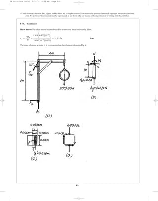 Shear Stress: The shear stress is contributed by transverse shear stress only.Thus,
Ans.
The state of stress at point A is represented on the element shown in Fig. d.
tA =
VQA
It
=
130.8c46.875A10-6
B d
2.6367A10-6
B(0.075)
= 31.0 kPa
8–76. Continued
610
© 2010 Pearson Education, Inc., Upper Saddle River, NJ. All rights reserved.This material is protected under all copyright laws as they currently
exist. No portion of this material may be reproduced, in any form or by any means, without permission in writing from the publisher.
08 Solutions 46060 5/28/10 8:34 AM Page 610
 