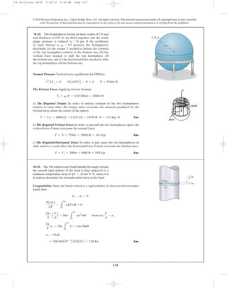 539
© 2010 Pearson Education, Inc., Upper Saddle River, NJ. All rights reserved.This material is protected under all copyright laws as they currently
exist. No portion of this material may be reproduced, in any form or by any means, without permission in writing from the publisher.
Compatibility: Since the band is fixed to a rigid cylinder (it does not deform under
load), then
Ans.= 10(9.60)A10-6
B 28.0A103
B = 2.69 ksi
sc = 10aE
2p
E
sc = 10a
L
2p
0
(1 - cos 2u)du
2pr
E
a
P
A
b = 20ar
L
2p
0
sin2
udu however,
P
A
= sc
P(2pr)
AE
-
L
2p
0
a¢Trdu = 0
dF - dT = 0
•8–13. The 304 stainless steel band initially fits snugly around
the smooth rigid cylinder. If the band is then subjected to a
nonlinear temperature drop of where is
in radians, determine the circumferential stress in the band.
u¢T = 20 sin2
u °F,
Normal Pressure: Vertical force equilibrium for FBD(a).
The Friction Force: Applying friction formula
a) The Required Torque: In order to initiate rotation of the two hemispheres
relative to each other, the torque must overcome the moment produced by the
friction force about the center of the sphere.
Ans.
b) The Required Vertical Force: In order to just pull the two hemispheres apart, the
vertical force P must overcome the normal force.
Ans.
c) The Required Horizontal Force: In order to just cause the two hemispheres to
slide relative to each other, the horizontal force F must overcome the friction force.
Ans.F = Ff = 2880p = 9048 lb = 9.05 kip
P = N = 5760p = 18096 lb = 18.1 kip
T = Ffr = 2880p(2 + 0.125>12) = 18190 lb # ft = 18.2 kip # ft
Ff = msN = 0.5(5760p) = 2880p lb
+ c©Fy = 0; 10Cp(242
)D - N = 0 N = 5760p lb
*8–12. Two hemispheres having an inner radius of 2 ft and
wall thickness of 0.25 in. are fitted together, and the inside
gauge pressure is reduced to psi. If the coefficient
of static friction is between the hemispheres,
determine (a) the torque T needed to initiate the rotation
of the top hemisphere relative to the bottom one, (b) the
vertical force needed to pull the top hemisphere off
the bottom one, and (c) the horizontal force needed to slide
the top hemisphere off the bottom one.
ms = 0.5
-10
2 ft
0.25 in.
10 in.
u
in.
1 in.
1
64
08 Solutions 46060 5/28/10 8:34 AM Page 539
 