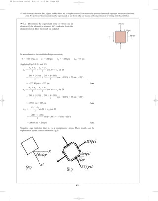 In accordance to the established sign covention,
Applying Eqs 9-1, 9-2 and 9-3,
Ans.
Ans.
Ans.
Negative sign indicates that is a compressive stress. These result, can be
represented by the element shown in Fig. b.
sx¿
= 200.66 psi = 201 psi
= -
200 - (-350)
2
sin (-120°) + 75 cos (-120°)
tx¿y¿ = -
sx - sy
2
sin 2u + txy cos 2u
= 127.45 psi = 127 psi
=
200 + (-350)
2
-
200 - (-350)
2
cos (-120°) - 75 sin (-120°)
sy¿ =
sx + sy
2
-
sx - sy
2
cos 2u - txy sin 2u
= -277.45 psi = -277 psi
=
200 + (-350)
2
+
200 - (-350)
2
cos (-120°) + 75 sin (-120°)
sx¿ =
sx + sy
2
+
sx - sy
2
cos 2u + txy sin 2u
u = -60° (Fig. a) sx = 200 psi sy = -350 psi txy = 75 psi
•9–13. Determine the equivalent state of stress on an
element if the element is oriented 60° clockwise from the
element shown. Show the result on a sketch.
628
© 2010 Pearson Education, Inc., Upper Saddle River, NJ. All rights reserved.This material is protected under all copyright laws as they currently
exist. No portion of this material may be reproduced, in any form or by any means, without permission in writing from the publisher.
200 psi
350 psi
75 psi
09 Solutions 46060 6/8/10 3:13 PM Page 628
 