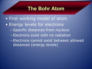 The Bohr Atom First working model of atom  Energy levels for electrons Specific distances from nucleus Electrons exist with no radiation Electrons cannot exist between allowed distances (energy levels) 
