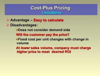 Cost-Plus Pricing   Limitations Advantage –  Easy to calculate Disadvantages: Does not consider demand side Will the customer pay the price? Fixed cost per unit changes with change in  volume  At  lower  sales volume, company must charge  higher  price to meet  desired ROI 