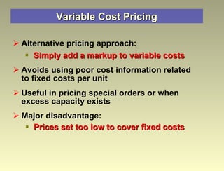 Variable Cost Pricing Alternative pricing approach: Simply add a markup to variable costs Avoids using poor cost information related to fixed costs per unit Useful in pricing special orders or when excess capacity exists Major disadvantage: Prices set too low to cover fixed costs 