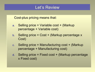 Let’s Review Cost-plus pricing means that: Selling price = Variable cost + (Markup percentage + Variable cost) Selling price = Cost + (Markup percentage x Cost) Selling price = Manufacturing cost + (Markup percentage + Manufacturing cost) Selling price = Fixed cost + (Markup percentage x Fixed cost) 
