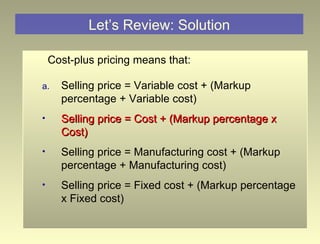 Let’s Review: Solution Cost-plus pricing means that: Selling price = Variable cost + (Markup percentage + Variable cost) Selling price = Cost + (Markup percentage x Cost) Selling price = Manufacturing cost + (Markup percentage + Manufacturing cost) Selling price = Fixed cost + (Markup percentage x Fixed cost) 