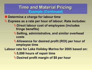 Time and Material Pricing  Example (Continued) Determine a charge for labour time Express as a rate per hour of labour; Rate includes:  Direct labour cost of employees (includes fringe benefits) Selling, administrative, and similar overhead costs Allowance for desired profit (ROI) per hour of employee time  Labour rate for Lake Holiday Marina for 2005 based on: 5,000 hours of repair time Desired profit margin of $8 per hour 