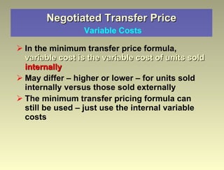 Negotiated Transfer Price   Variable Costs In the minimum transfer price formula,  variable cost is the variable cost of units sold   internally May differ – higher or lower – for units sold internally versus those sold externally  The minimum transfer pricing formula can still be used – just use the internal variable costs 