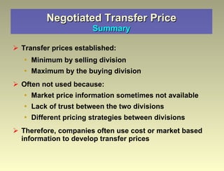 Negotiated Transfer Price Summary Transfer prices established: Minimum by selling division Maximum by the buying division Often not used because: Market price information sometimes not available Lack of trust between the two divisions Different pricing strategies between divisions Therefore, companies often use cost or market based information to develop transfer prices 