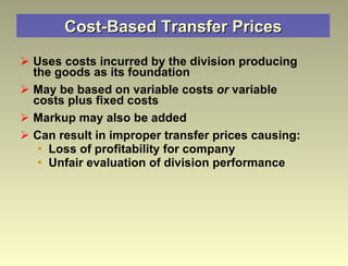Cost-Based Transfer Prices Uses costs incurred by the division producing the goods as its foundation May be based on variable costs  or  variable costs plus fixed costs Markup may also be added Can result in improper transfer prices causing: Loss of profitability for company  Unfair evaluation of division performance 