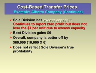 Cost-Based Transfer Prices    Example: Alberta Company  (Continued) Sole Division has  excess capacity :  Continues to report zero profit but does not lose the $7 per unit due to excess capacity Boot Division gains $6 Overall, company is better off by $60,000 (10,000 X 6) Does not reflect Sole Division’s true profitability 