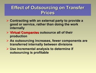 Effect of Outsourcing on Transfer Prices Contracting with an external party to provide a good or service, rather than doing the work internally Virtual Companies  outsource all of their production As outsourcing increases, fewer components are transferred internally between divisions Use incremental analysis to determine if outsourcing is profitable 