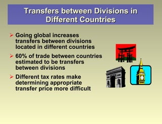 Transfers between Divisions in Different Countries Going global increases transfers between divisions located in different countries 60% of trade between countries estimated to be transfers between divisions Different tax rates make determining appropriate transfer price more difficult 