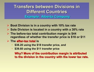 Transfers between Divisions in Different Countries   Example: Alberta Company Boot Division is in a country with 10% tax rate  Sole Division is located in a country with a 30% rate The before-tax total contribution margin is $44 regardless of whether the transfer price is $18 or $11 The  after-tax total  is $38.20 using the $18 transfer price, and $39.60 using the $11 transfer price Why? More of the contribution margin is attributed to the division in the country with the lower tax rate. 