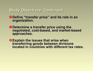 Study Objectives: Continued Define “transfer price” and its role in an organization. Determine a transfer price using the negotiated, cost-based, and market-based approaches. Explain the issues that arise when transferring goods between divisions located in countries with different tax rates. 