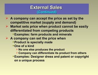External Sales   (Continued) A company can accept the price as set by the competitive market (supply and demand) Market sets price when product cannot be easily differentiated from competing products Examples: farm products and minerals A company can set the price when  Product is specially made  One of a kind No one else produces the product Company can differentiate its product from others Examples: Designer dress and patent or copyright on a unique process 