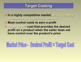 Target Costing In a highly competitive market,  price is largely determined by supply and demand Must control costs to earn a profit Target cost  – cost that provides the desired profit on a product when the seller does not have control over the product’s price Market Price -  Desired Profit = Target Cost 