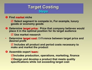 Target Costing   Steps  Find  market  niche Select segment to compete in, For example, luxury goods or economy goods Determine  target price:   Price that company believes would place it in the optimal position for its target audience Use market research Determine  target cost:   Diffe rence between target price and desired profit Includes all product and period costs necessary to make and market the product Assemble expert  team: Includes production, operations, marketing, finance Design and develop a product that meets quality specifications while not exceeding target cost 