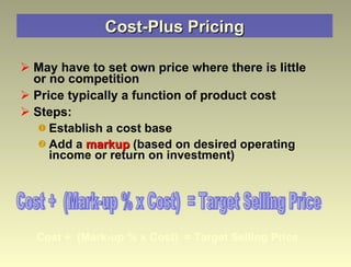 Cost-Plus Pricing May have to set own price where there is little or no competition Price typically a function of product cost  Steps: Establish a cost base Add a  markup  (based on desired operating income or return on investment) Cost +  (Mark-up % x Cost)  = Target Selling Price Cost +  (Mark-up % x Cost)  = Target Selling Price 