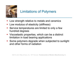 Limitations of Polymers Low strength relative to metals and ceramics Low modulus of elasticity (stiffness) Service temperatures are limited to only a few hundred degrees Viscoelastic properties, which can be a distinct limitation in load bearing applications  Some polymers degrade when subjected to sunlight and other forms of radiation 