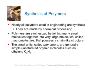 Synthesis of Polymers  Nearly all polymers used in engineering are synthetic  They are made by chemical processing Polymers are synthesized by joining many small molecules together into very large molecules, called  macromolecules , that possess a chain‑like structure The small units, called  monomers , are generally simple unsaturated organic molecules such as ethylene C 2 H 4   