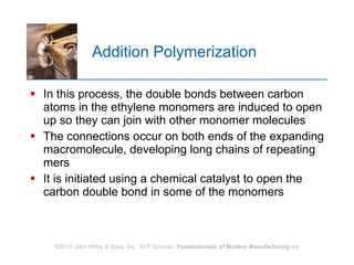 Addition Polymerization In this process, the double bonds between carbon atoms in the ethylene monomers are induced to open up so they can join with other monomer molecules  The connections occur on both ends of the expanding macromolecule, developing long chains of repeating mers  It is initiated using a chemical catalyst to open the carbon double bond in some of the monomers 