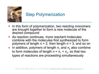 Step Polymerization In this form of polymerization, two reacting monomers are brought together to form a new molecule of the desired compound As reaction continues, more reactant molecules combine with the molecules first synthesized to form polymers of length  n  = 2, then length  n  = 3, and so on In addition, polymers of length  n 1  and  n 2  also combine to form molecules of length  n  =  n 1  +  n 2 , so that two types of reactions are proceeding simultaneously 