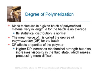 Degree of Polymerization Since molecules in a given batch of polymerized material vary in length,  n  for the batch is an average Its statistical distribution is normal  The mean value of  n  is called the  degree of polymerization  (DP) for the batch  DP affects properties of the polymer Higher DP increases mechanical strength but also increases viscosity in the fluid state, which makes processing more difficult 