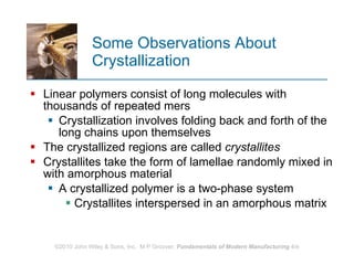 Some Observations About Crystallization Linear polymers consist of long molecules with thousands of repeated mers  Crystallization involves folding back and forth of the long chains upon themselves  The crystallized regions are called  crystallites Crystallites take the form of lamellae randomly mixed in with amorphous material  A crystallized polymer is a two‑phase system Crystallites interspersed in an amorphous matrix  
