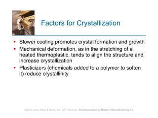 Factors for Crystallization Slower cooling promotes crystal formation and growth Mechanical deformation, as in the stretching of a heated thermoplastic, tends to align the structure and increase crystallization Plasticizers (chemicals added to a polymer to soften it) reduce crystallinity  