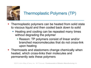 Thermoplastic Polymers (TP) Thermoplastic polymers can be heated from solid state to viscous liquid and then cooled back down to solid Heating and cooling can be repeated many times without degrading the polymer  Reason: TP polymers consist of linear and/or branched macromolecules that do not cross‑link upon heating Thermosets and elastomers change chemically when heated, which cross‑links their molecules and permanently sets these polymers 