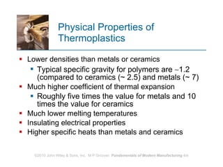 Physical Properties of Thermoplastics Lower densities than metals or ceramics  Typical specific gravity for polymers are   1.2 (compared to ceramics (~ 2.5) and metals (~ 7) Much higher coefficient of thermal expansion  Roughly five times the value for metals and 10 times the value for ceramics Much lower melting temperatures Insulating electrical properties  Higher specific heats than metals and ceramics 