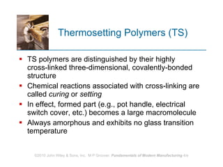 Thermosetting Polymers (TS) TS polymers are distinguished by their highly cross‑linked three‑dimensional, covalently‑bonded structure  Chemical reactions associated with cross‑linking are called  curing  or  setting In effect, formed part (e.g., pot handle, electrical switch cover, etc.) becomes a large macromolecule Always amorphous and exhibits no glass transition temperature  