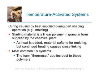 Temperature‑Activated Systems Curing caused by heat supplied during part shaping operation (e.g., molding) Starting material is a linear polymer in granular form supplied by the chemical plant As heat is added, material softens for molding, but continued heating causes cross‑linking  Most common TS systems  The term “thermoset" applies best to these polymers 