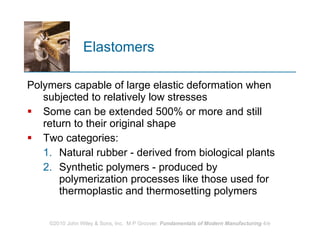Elastomers Polymers capable of large elastic deformation when subjected to relatively low stresses  Some can be extended 500% or more and still return to their original shape  Two categories:  Natural rubber - derived from biological plants  Synthetic polymers - produced by polymerization processes like those used for thermoplastic and thermosetting polymers  