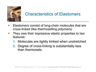 Characteristics of Elastomers Elastomers consist of long‑chain molecules that are cross‑linked (like thermosetting polymers)  They owe their impressive elastic properties to two features:  Molecules are tightly kinked when unstretched Degree of cross‑linking is substantially less than thermosets 
